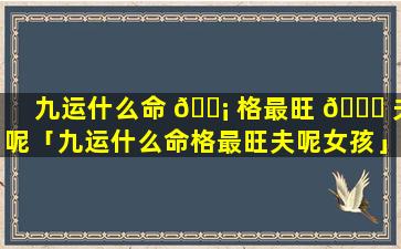 九运什么命 🐡 格最旺 🐒 夫呢「九运什么命格最旺夫呢女孩」